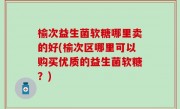 榆次益生菌软糖哪里卖的好(榆次区哪里可以购买优质的益生菌软糖？)