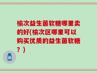 榆次益生菌软糖哪里卖的好(榆次区哪里可以购买优质的益生菌软糖？)