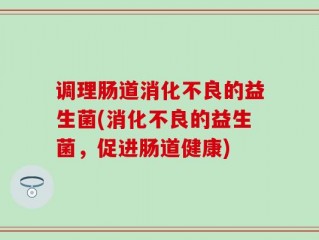 调理肠道消化不良的益生菌(消化不良的益生菌，促进肠道健康)