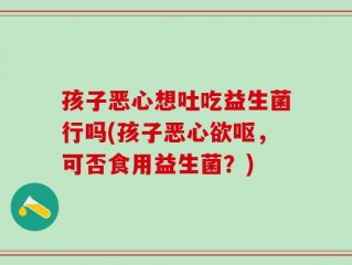 孩子恶心想吐吃益生菌行吗(孩子恶心欲呕，可否食用益生菌？)