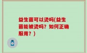 益生菌可以烫吗(益生菌能被烫吗？如何正确服用？)