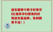 益生菌哪个牌子好用孕妇(推荐孕妇使用的好用益生菌品牌，告别肠胃不适！)