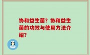 协和益生菌？协和益生菌的功效与使用方法介绍？