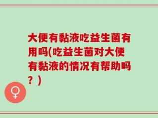 大便有黏液吃益生菌有用吗(吃益生菌对大便有黏液的情况有帮助吗？)