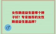 女性肠道益生菌哪个牌子好？专家推荐的女性肠道益生菌品牌？