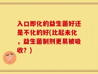 入口即化的益生菌好还是不化的好(比起未化，益生菌制剂更易被吸收？)