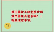 益生菌能不能泡茶叶喝益生菌能否泡茶喝？丨相关注意事项)