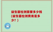 益生菌检测需要多少钱(益生菌检测费用是多少？)