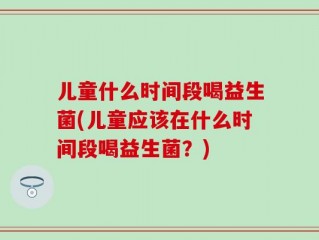 儿童什么时间段喝益生菌(儿童应该在什么时间段喝益生菌？)