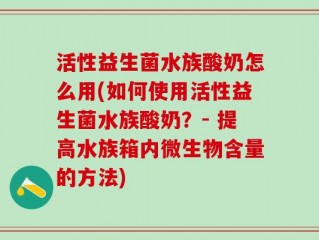 活性益生菌水族酸奶怎么用(如何使用活性益生菌水族酸奶？- 提高水族箱内微生物含量的方法)