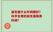 益生菌什么时间服好？科学合理的益生菌服用时间？