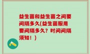 益生菌和益生菌之间要间隔多久(益生菌服用要间隔多久？时间间隔须知！)