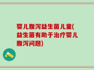 婴儿腹泻益生菌儿童(益生菌有助于治疗婴儿腹泻问题)
