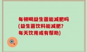 每顿喝益生菌能减肥吗(益生菌饮料能减肥？每天饮用或有帮助)