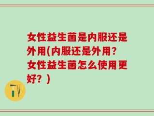 女性益生菌是内服还是外用(内服还是外用？女性益生菌怎么使用更好？)