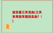 益生菌三天流血(三天食用益生菌后出血？！)