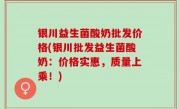 银川益生菌酸奶批发价格(银川批发益生菌酸奶：价格实惠，质量上乘！)