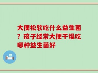 大便松软吃什么益生菌？孩子经常大便干燥吃哪种益生菌好