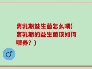 离乳期益生菌怎么喂(离乳期的益生菌该如何喂养？)