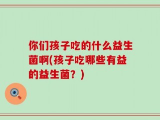 你们孩子吃的什么益生菌啊(孩子吃哪些有益的益生菌？)