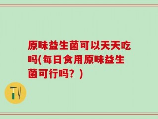 原味益生菌可以天天吃吗(每日食用原味益生菌可行吗？)