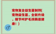 宠物复合益生菌制剂(宠物益生菌，全新升级，细节呵护毛孩肠道健康！)