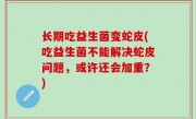 长期吃益生菌变蛇皮(吃益生菌不能解决蛇皮问题，或许还会加重？)