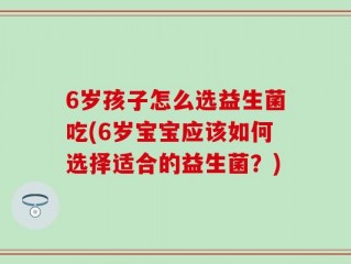 6岁孩子怎么选益生菌吃(6岁宝宝应该如何选择适合的益生菌？)