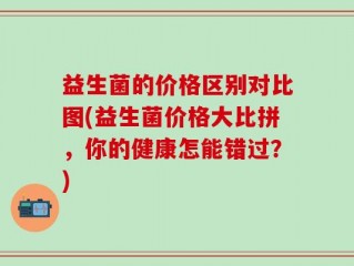 益生菌的价格区别对比图(益生菌价格大比拼，你的健康怎能错过？)