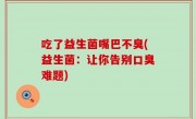 吃了益生菌嘴巴不臭(益生菌：让你告别口臭难题)