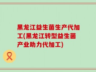 黑龙江益生菌生产代加工(黑龙江转型益生菌产业助力代加工)