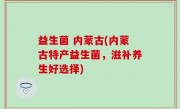 益生菌 内蒙古(内蒙古特产益生菌，滋补养生好选择)