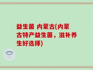 益生菌 内蒙古(内蒙古特产益生菌，滋补养生好选择)