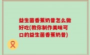 益生菌香蕉奶昔怎么做好吃(教你制作美味可口的益生菌香蕉奶昔)