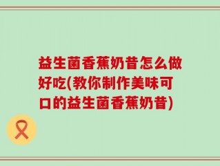 益生菌香蕉奶昔怎么做好吃(教你制作美味可口的益生菌香蕉奶昔)