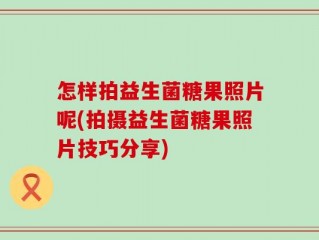 怎样拍益生菌糖果照片呢(拍摄益生菌糖果照片技巧分享)