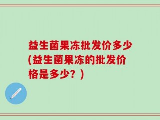 益生菌果冻批发价多少(益生菌果冻的批发价格是多少？)
