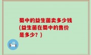 蜀中的益生菌卖多少钱(益生菌在蜀中的售价是多少？)