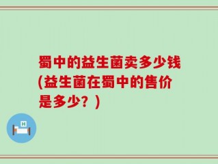 蜀中的益生菌卖多少钱(益生菌在蜀中的售价是多少？)