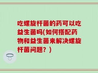 吃螺旋杆菌的药可以吃益生菌吗(如何搭配药物和益生菌来解决螺旋杆菌问题？)