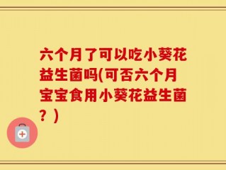 六个月了可以吃小葵花益生菌吗(可否六个月宝宝食用小葵花益生菌？)
