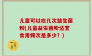 儿童可以吃几次益生菌粉(儿童益生菌粉适宜食用频次是多少？)