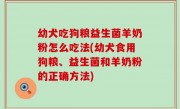 幼犬吃狗粮益生菌羊奶粉怎么吃法(幼犬食用狗粮、益生菌和羊奶粉的正确方法)