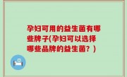 孕妇可用的益生菌有哪些牌子(孕妇可以选择哪些品牌的益生菌？)