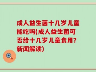 成人益生菌十几岁儿童能吃吗(成人益生菌可否给十几岁儿童食用？新闻解读)