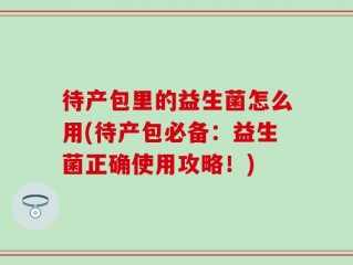 待产包里的益生菌怎么用(待产包必备：益生菌正确使用攻略！)
