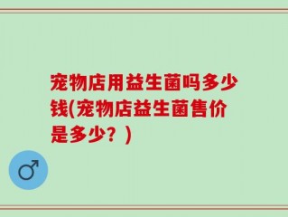 宠物店用益生菌吗多少钱(宠物店益生菌售价是多少？)