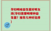 孕妇喝啥益生菌好呢女孩(孕妇需要喝哪种益生菌？推荐几种好选择)