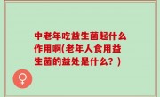 中老年吃益生菌起什么作用啊(老年人食用益生菌的益处是什么？)