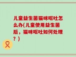 儿童益生菌猫咪呕吐怎么办(儿童使用益生菌后，猫咪呕吐如何处理？)